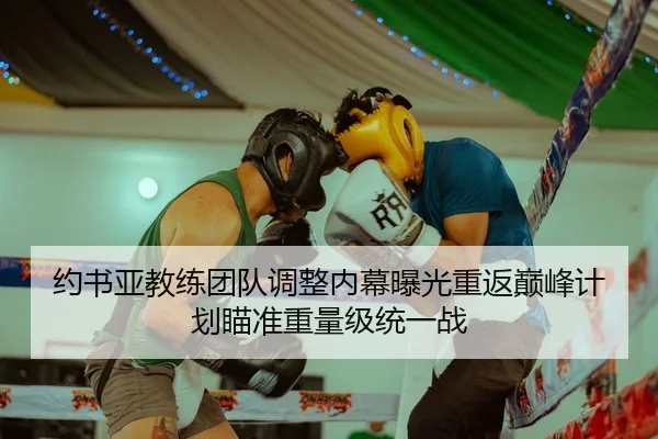 约书亚教练团队调整内幕曝光重返巅峰计划瞄准重量级统一战