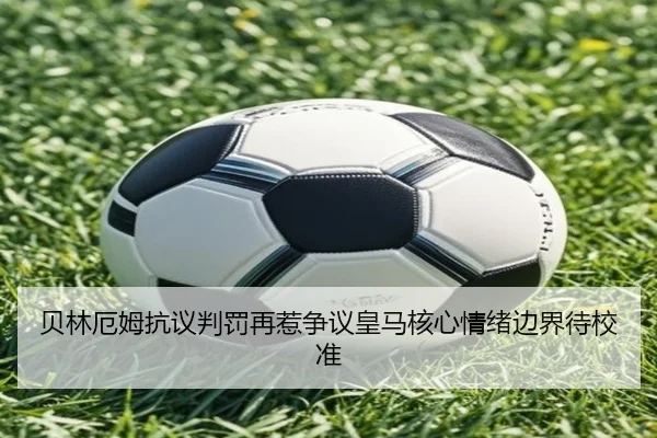 贝林厄姆抗议判罚再惹争议皇马核心情绪边界待校准